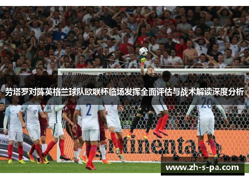 劳塔罗对阵英格兰球队欧联杯临场发挥全面评估与战术解读深度分析 劳塔罗对阵英格兰球队欧联杯临场发挥全面评估与战术解读深度分析