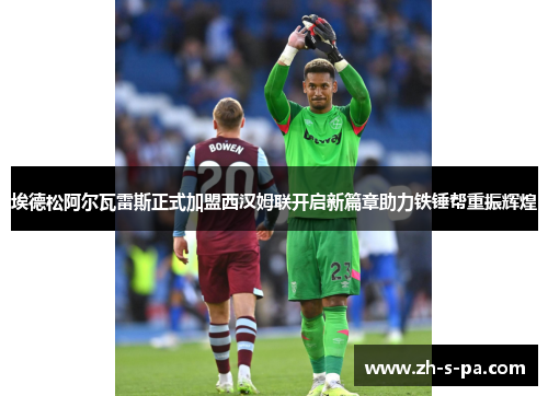 埃德松阿尔瓦雷斯正式加盟西汉姆联开启新篇章助力铁锤帮重振辉煌 埃德松阿尔瓦雷斯正式加盟西汉姆联开启新篇章助力铁锤帮重振辉煌
