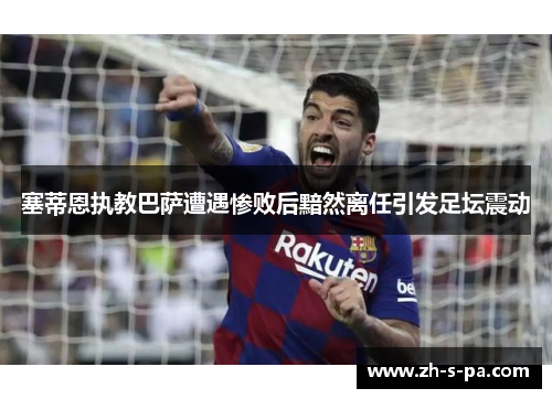 塞蒂恩执教巴萨遭遇惨败后黯然离任引发足坛震动 塞蒂恩执教巴萨遭遇惨败后黯然离任引发足坛震动