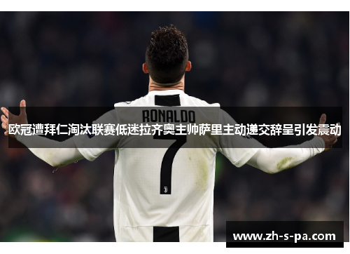 欧冠遭拜仁淘汰联赛低迷拉齐奥主帅萨里主动递交辞呈引发震动