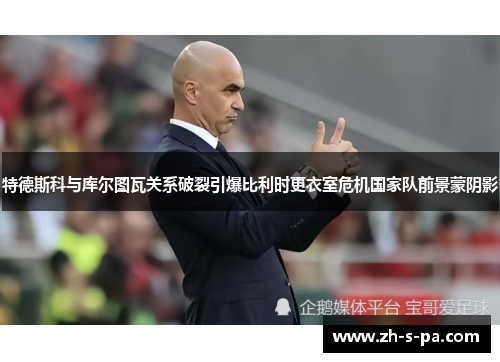 特德斯科与库尔图瓦关系破裂引爆比利时更衣室危机国家队前景蒙阴影