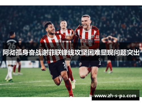 阿彻孤身奋战谢菲联锋线攻坚困难显现问题突出