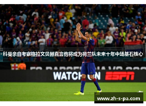 科曼亲自考察格拉文贝赫直言他将成为荷兰队未来十年中场基石核心